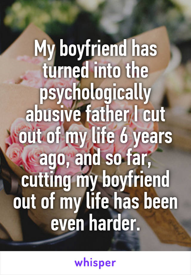My boyfriend has turned into the psychologically abusive father I cut out of my life 6 years ago, and so far, cutting my boyfriend out of my life has been even harder.