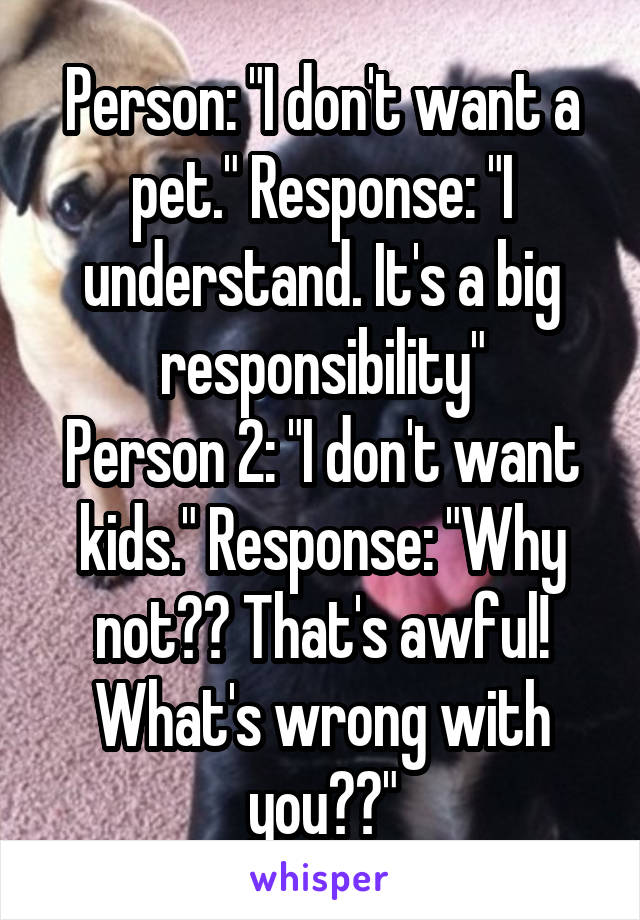 Person: "I don't want a pet." Response: "I understand. It's a big responsibility"
Person 2: "I don't want kids." Response: "Why not?? That's awful! What's wrong with you??"