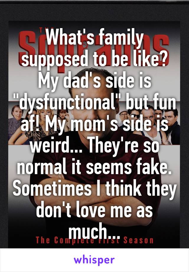 What's family supposed to be like? My dad's side is "dysfunctional" but fun af! My mom's side is weird... They're so normal it seems fake. Sometimes I think they don't love me as much...