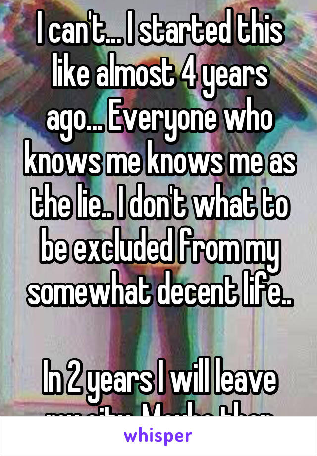 I can't... I started this like almost 4 years ago... Everyone who knows me knows me as the lie.. I don't what to be excluded from my somewhat decent life..

In 2 years I will leave my city. Maybe then