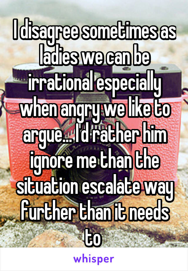 I disagree sometimes as ladies we can be irrational especially when angry we like to argue... I'd rather him ignore me than the situation escalate way further than it needs to 