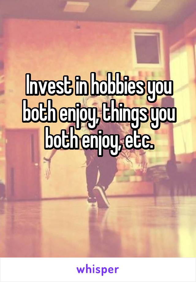 Invest in hobbies you both enjoy, things you both enjoy, etc.

