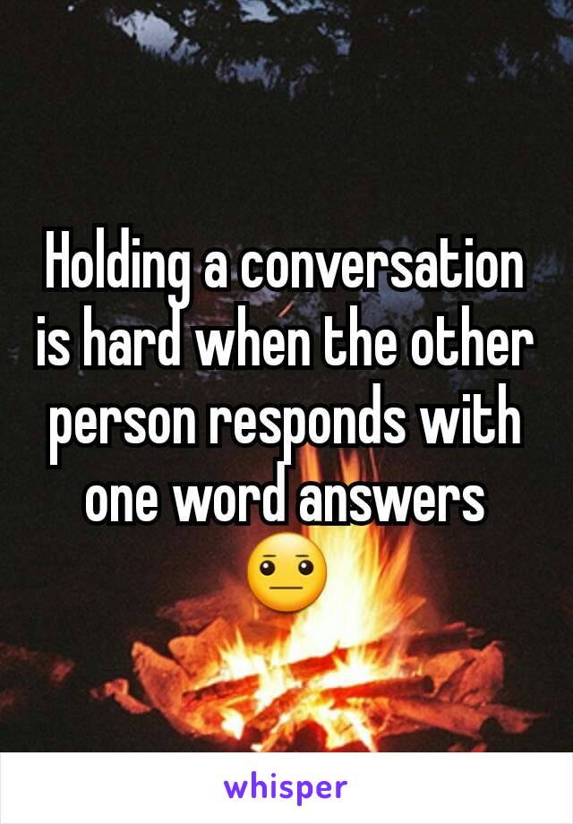 Holding a conversation  is hard when the other person responds with one word answers 😐