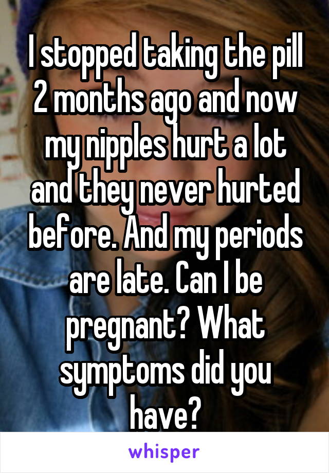 I stopped taking the pill 2 months ago and now my nipples hurt a lot and they never hurted before. And my periods are late. Can I be pregnant? What symptoms did you have?