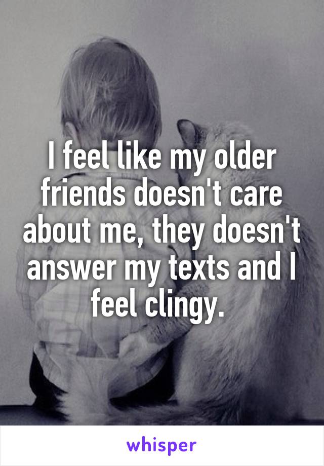 I feel like my older friends doesn't care about me, they doesn't answer my texts and I feel clingy. 