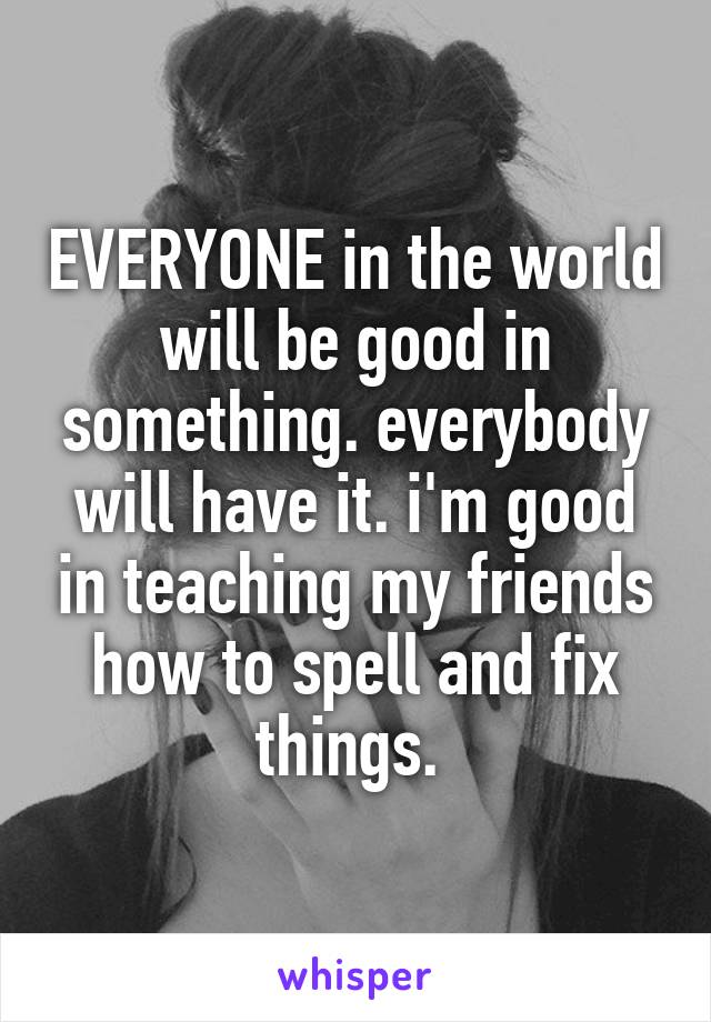 EVERYONE in the world will be good in something. everybody will have it. i'm good in teaching my friends how to spell and fix things. 