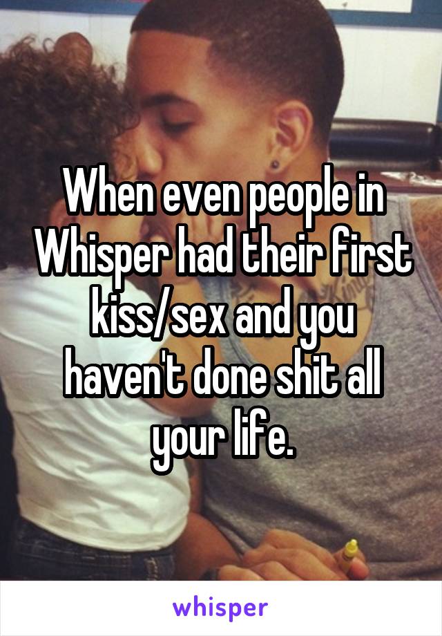 When even people in Whisper had their first kiss/sex and you haven't done shit all your life.
