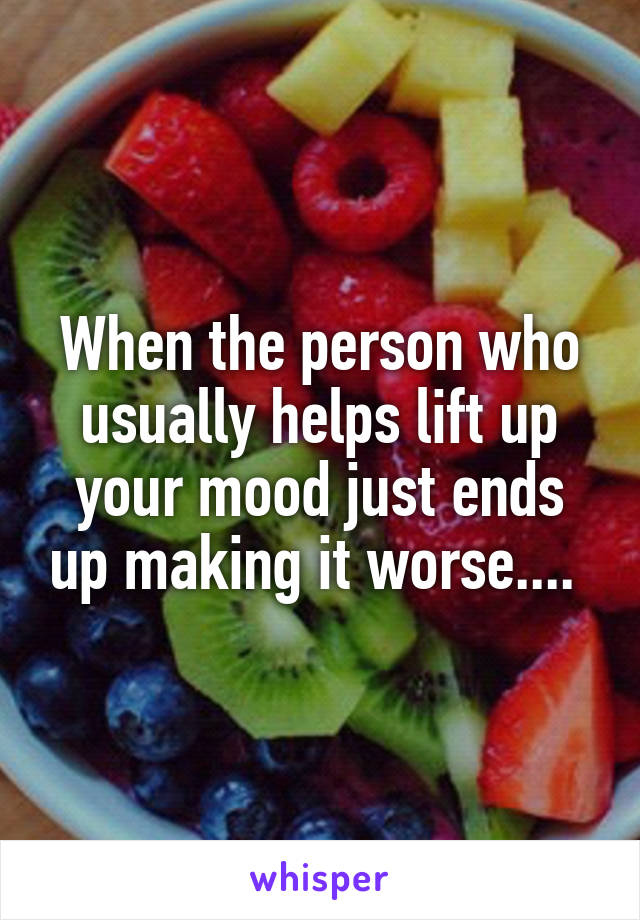 When the person who usually helps lift up your mood just ends up making it worse.... 