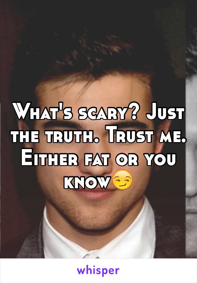 What's scary? Just the truth. Trust me. Either fat or you know😏
