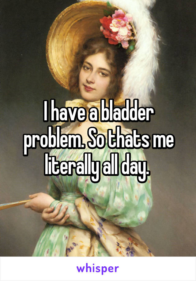 I have a bladder problem. So thats me literally all day. 