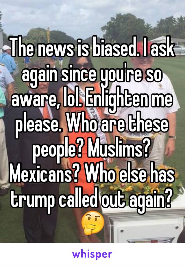 The news is biased. I ask again since you're so aware, lol. Enlighten me please. Who are these people? Muslims? Mexicans? Who else has trump called out again?🤔