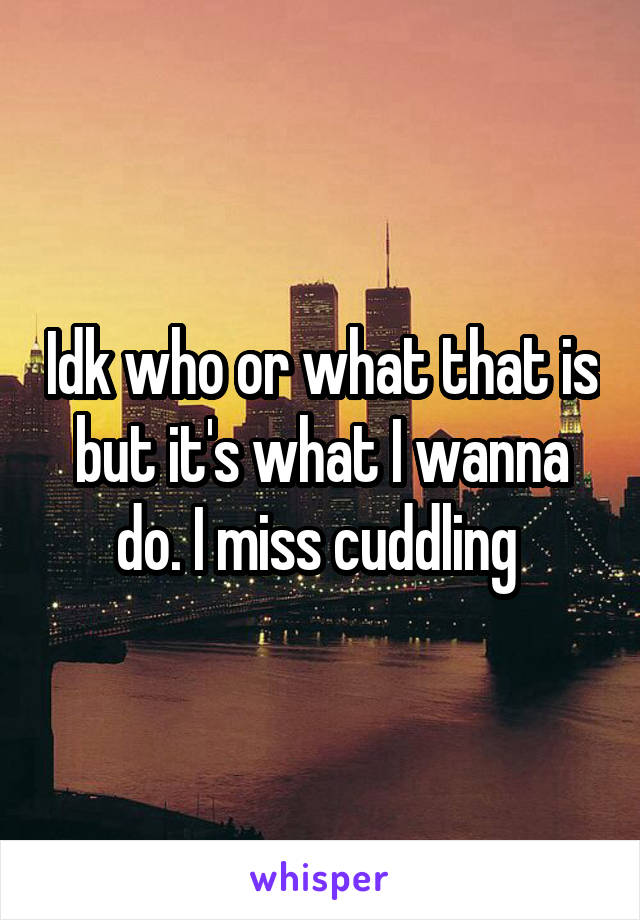 Idk who or what that is but it's what I wanna do. I miss cuddling 