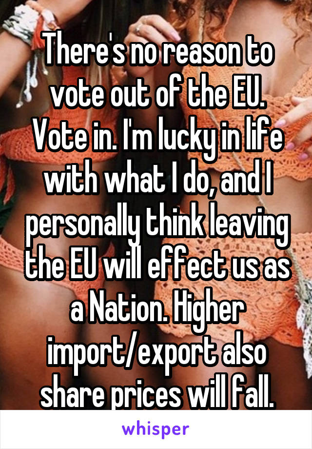There's no reason to vote out of the EU. Vote in. I'm lucky in life with what I do, and I personally think leaving the EU will effect us as a Nation. Higher import/export also share prices will fall.
