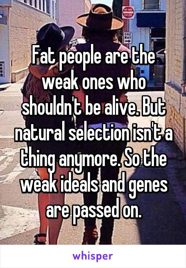 Fat people are the weak ones who shouldn't be alive. But natural selection isn't a thing anymore. So the weak ideals and genes are passed on.