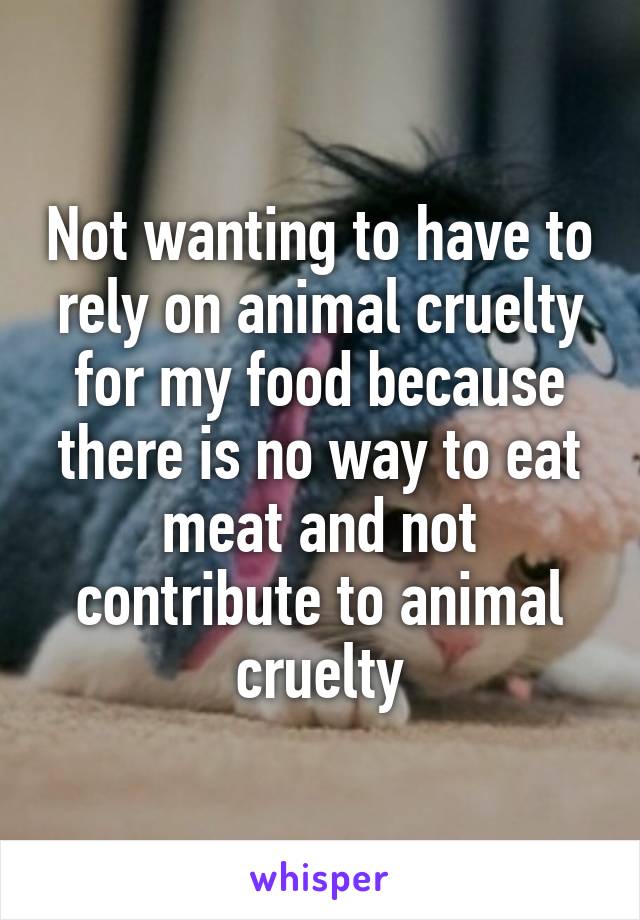 Not wanting to have to rely on animal cruelty for my food because there is no way to eat meat and not contribute to animal cruelty