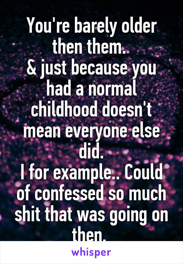 You're barely older then them. 
& just because you had a normal childhood doesn't mean everyone else did.
I for example.. Could of confessed so much shit that was going on then. 