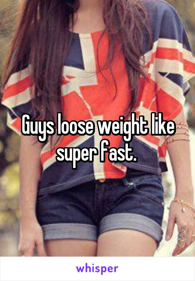 Guys loose weight like super fast. 