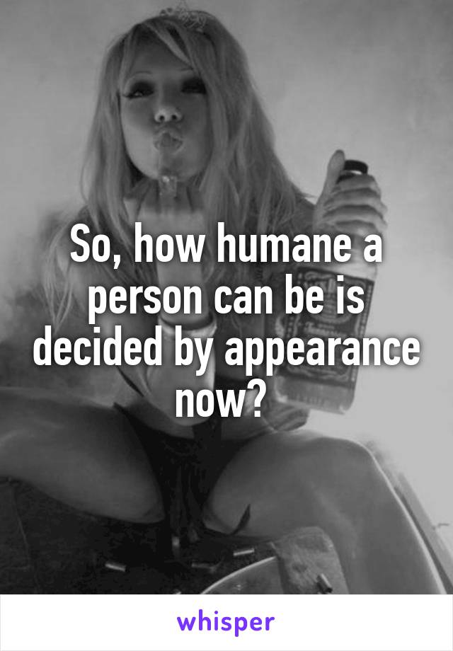 So, how humane a person can be is decided by appearance now? 