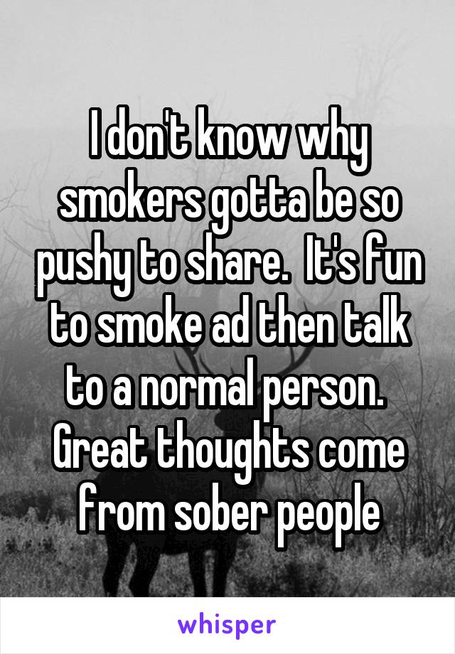 I don't know why smokers gotta be so pushy to share.  It's fun to smoke ad then talk to a normal person.  Great thoughts come from sober people