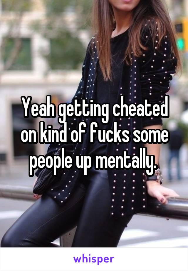 Yeah getting cheated on kind of fucks some people up mentally. 