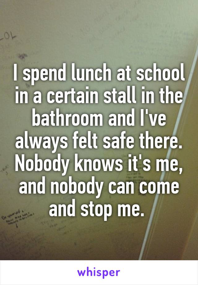 I spend lunch at school in a certain stall in the bathroom and I've always felt safe there. Nobody knows it's me, and nobody can come and stop me. 