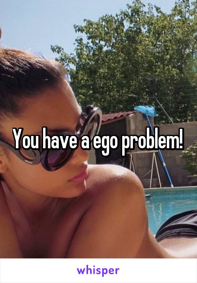 You have a ego problem! 