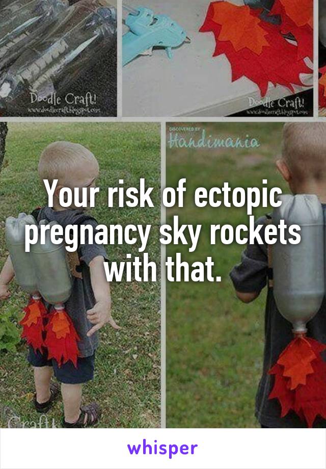 Your risk of ectopic pregnancy sky rockets with that.