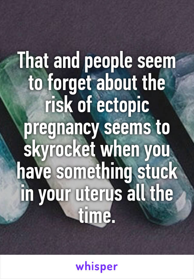 That and people seem to forget about the risk of ectopic pregnancy seems to skyrocket when you have something stuck in your uterus all the time.