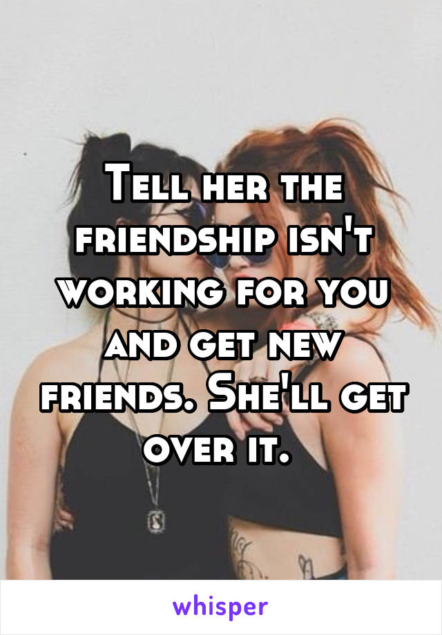 Tell her the friendship isn't working for you and get new friends. She'll get over it. 