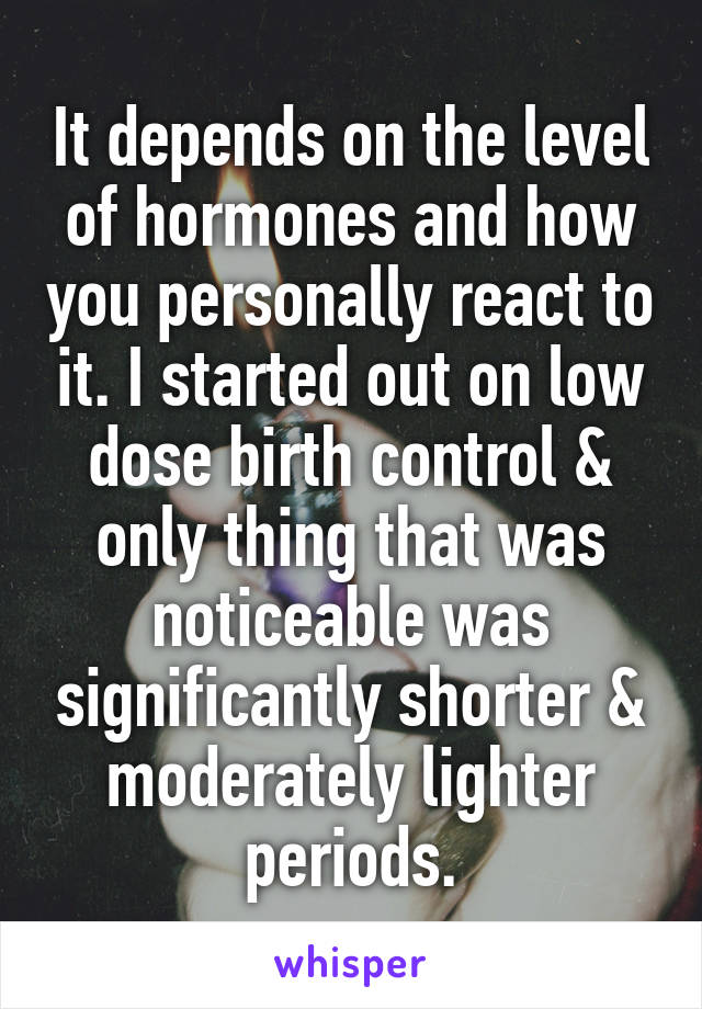 It depends on the level of hormones and how you personally react to it. I started out on low dose birth control & only thing that was noticeable was significantly shorter & moderately lighter periods.