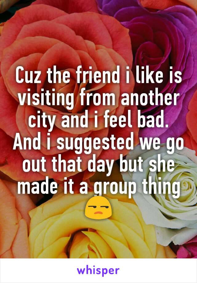 Cuz the friend i like is visiting from another city and i feel bad. And i suggested we go out that day but she made it a group thing 😒