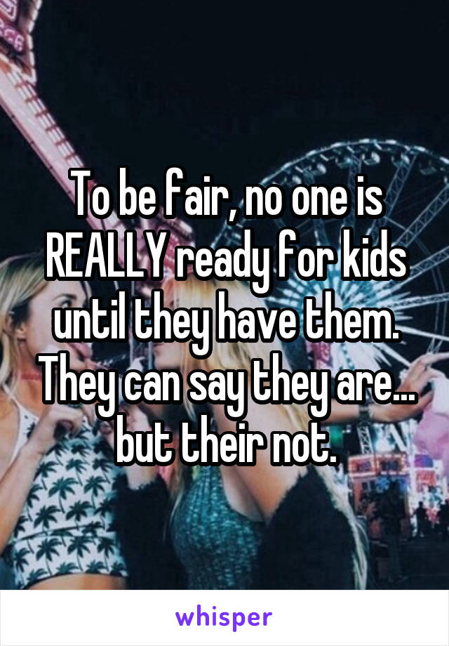 To be fair, no one is REALLY ready for kids until they have them. They can say they are... but their not.