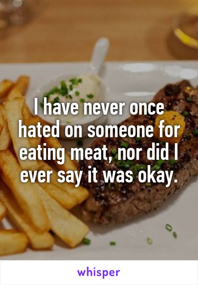 I have never once hated on someone for eating meat, nor did I ever say it was okay.