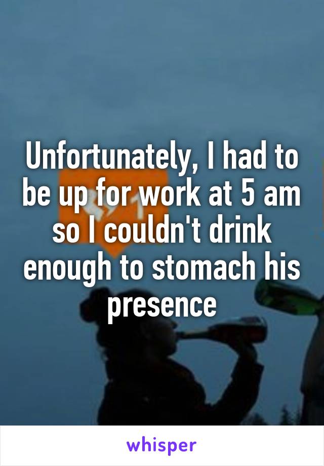 Unfortunately, I had to be up for work at 5 am so I couldn't drink enough to stomach his presence