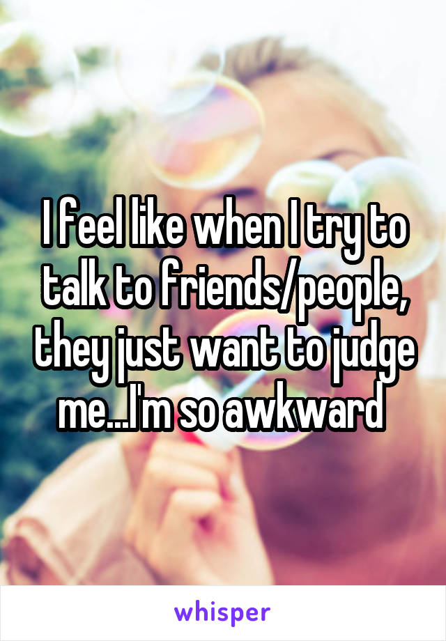 I feel like when I try to talk to friends/people, they just want to judge me...I'm so awkward 