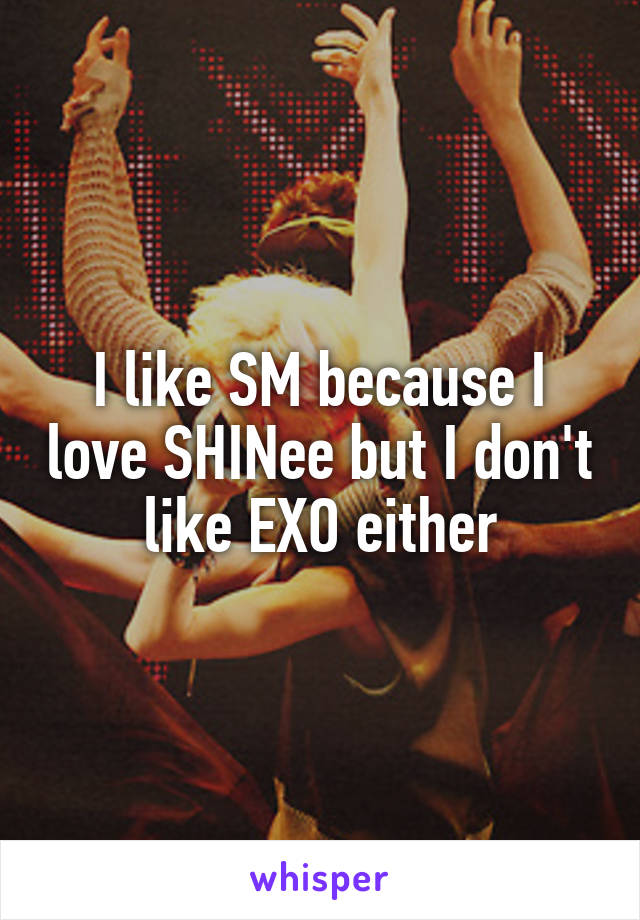 I like SM because I love SHINee but I don't like EXO either