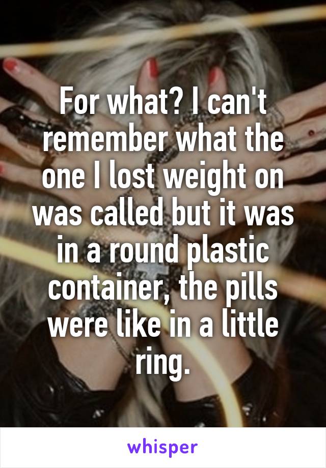 For what? I can't remember what the one I lost weight on was called but it was in a round plastic container, the pills were like in a little ring.