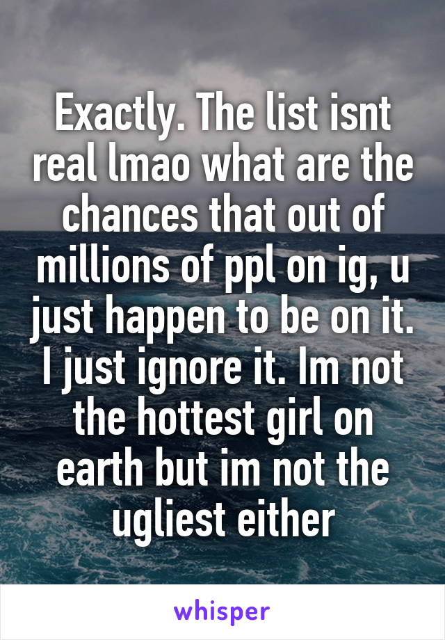 Exactly. The list isnt real lmao what are the chances that out of millions of ppl on ig, u just happen to be on it. I just ignore it. Im not the hottest girl on earth but im not the ugliest either