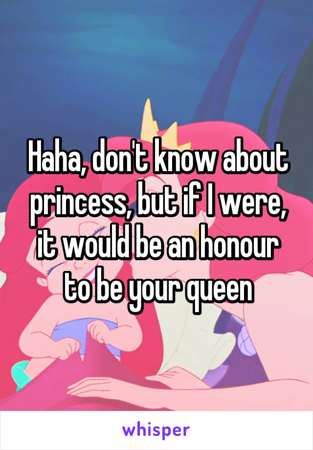 Haha, don't know about princess, but if I were, it would be an honour to be your queen