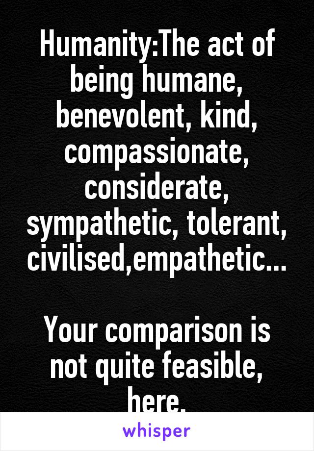 Humanity:The act of being humane, benevolent, kind, compassionate, considerate, sympathetic, tolerant, civilised,empathetic...

Your comparison is not quite feasible, here.