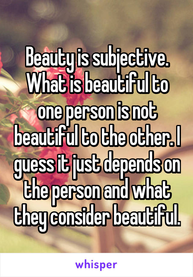 Beauty is subjective. What is beautiful to one person is not beautiful to the other. I guess it just depends on the person and what they consider beautiful.