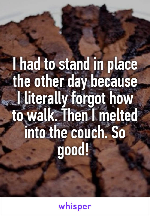 I had to stand in place the other day because I literally forgot how to walk. Then I melted into the couch. So good! 