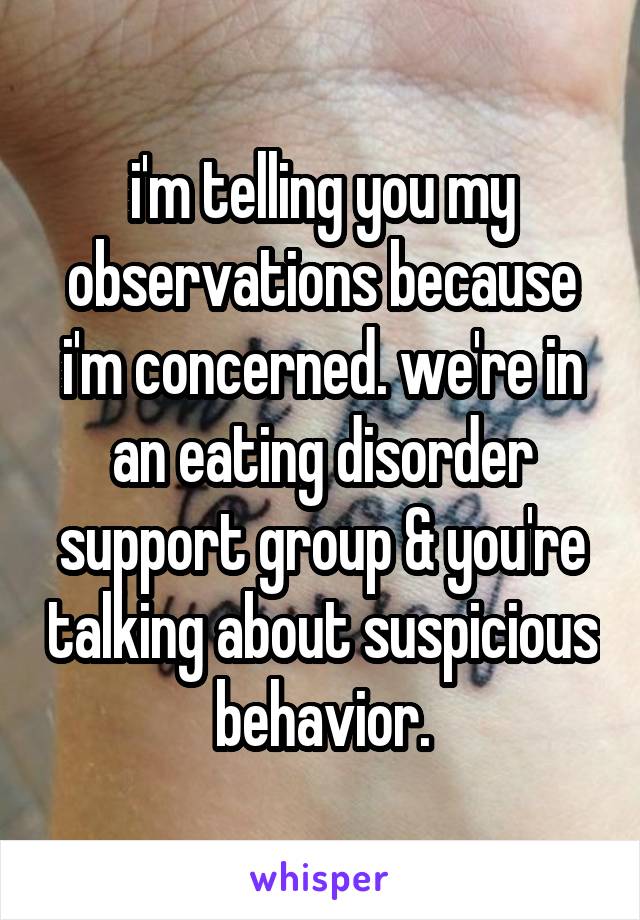 i'm telling you my observations because i'm concerned. we're in an eating disorder support group & you're talking about suspicious behavior.