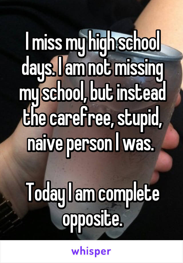 I miss my high school days. I am not missing my school, but instead the carefree, stupid, naive person I was. 

Today I am complete opposite.