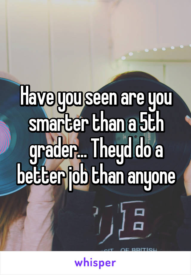 Have you seen are you smarter than a 5th grader... Theyd do a better job than anyone