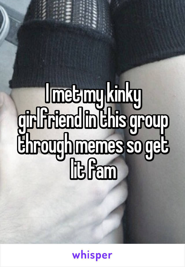 I met my kinky girlfriend in this group through memes so get lit fam