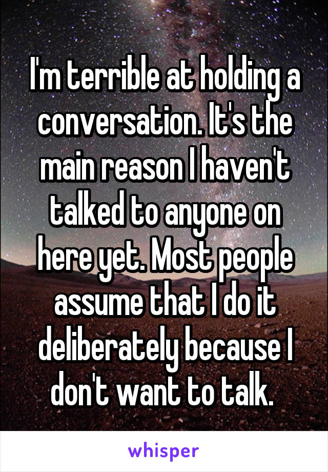 I'm terrible at holding a conversation. It's the main reason I haven't talked to anyone on here yet. Most people assume that I do it deliberately because I don't want to talk. 