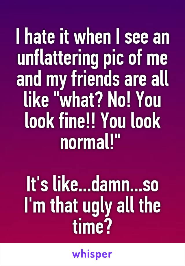 I hate it when I see an unflattering pic of me and my friends are all like "what? No! You look fine!! You look normal!" 

It's like...damn...so I'm that ugly all the time?