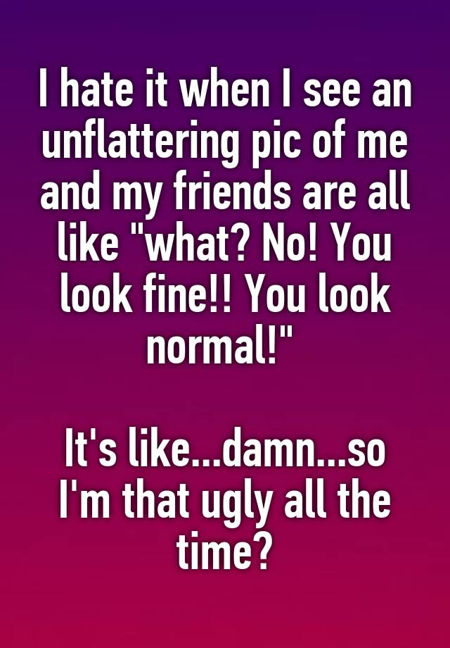 I hate it when I see an unflattering pic of me and my friends are all like "what? No! You look fine!! You look normal!" 

It's like...damn...so I'm that ugly all the time?