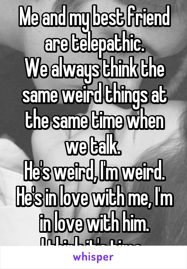 Me and my best friend are telepathic.
We always think the same weird things at the same time when we talk. 
He's weird, I'm weird. He's in love with me, I'm in love with him.
I think it's time..